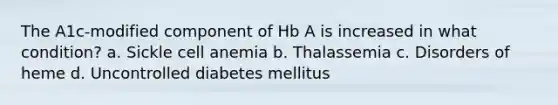 The A1c-modified component of Hb A is increased in what condition? a. Sickle cell anemia b. Thalassemia c. Disorders of heme d. Uncontrolled diabetes mellitus