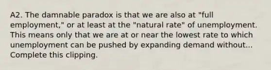 A2. The damnable paradox is that we are also at "full employment," or at least at the "natural rate" of unemployment. This means only that we are at or near the lowest rate to which unemployment can be pushed by expanding demand without... Complete this clipping.