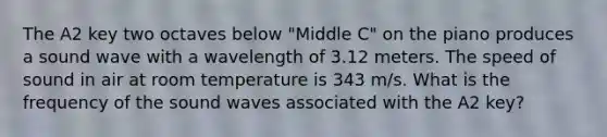 The A2 key two octaves below "Middle C" on the piano produces a sound wave with a wavelength of 3.12 meters. The speed of sound in air at room temperature is 343 m/s. What is the frequency of the sound waves associated with the A2 key?