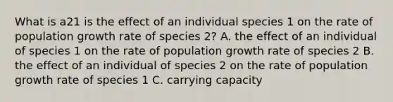 What is a21 is the effect of an individual species 1 on the rate of population growth rate of species 2? A. the effect of an individual of species 1 on the rate of population growth rate of species 2 B. the effect of an individual of species 2 on the rate of population growth rate of species 1 C. carrying capacity