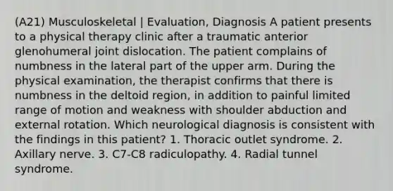 (A21) Musculoskeletal | Evaluation, Diagnosis A patient presents to a physical therapy clinic after a traumatic anterior glenohumeral joint dislocation. The patient complains of numbness in the lateral part of the upper arm. During the physical examination, the therapist confirms that there is numbness in the deltoid region, in addition to painful limited range of motion and weakness with shoulder abduction and external rotation. Which neurological diagnosis is consistent with the findings in this patient? 1. Thoracic outlet syndrome. 2. Axillary nerve. 3. C7-C8 radiculopathy. 4. Radial tunnel syndrome.