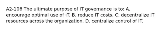 A2-106 The ultimate purpose of IT governance is to: A. encourage optimal use of IT. B. reduce IT costs. C. decentralize IT resources across the organization. D. centralize control of IT.