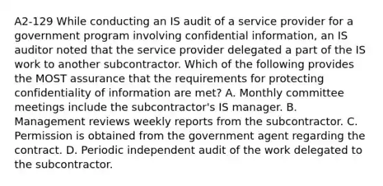 A2-129 While conducting an IS audit of a service provider for a government program involving confidential information, an IS auditor noted that the service provider delegated a part of the IS work to another subcontractor. Which of the following provides the MOST assurance that the requirements for protecting confidentiality of information are met? A. Monthly committee meetings include the subcontractor's IS manager. B. Management reviews weekly reports from the subcontractor. C. Permission is obtained from the government agent regarding the contract. D. Periodic independent audit of the work delegated to the subcontractor.