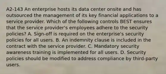 A2-143 An enterprise hosts its data center onsite and has outsourced the management of its key financial applications to a service provider. Which of the following controls BEST ensures that the service provider's employees adhere to the security policies? A. Sign-off is required on the enterprise's security policies for all users. B. An indemnity clause is included in the contract with the service provider. C. Mandatory security awareness training is implemented for all users. D. Security policies should be modified to address compliance by third-party users.