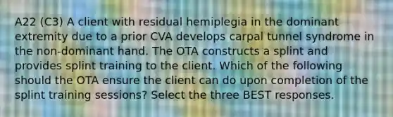 A22 (C3) A client with residual hemiplegia in the dominant extremity due to a prior CVA develops carpal tunnel syndrome in the non-dominant hand. The OTA constructs a splint and provides splint training to the client. Which of the following should the OTA ensure the client can do upon completion of the splint training sessions? Select the three BEST responses.