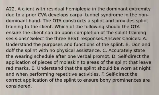 A22. A client with residual hemiplegia in the dominant extremity due to a prior CVA develops carpal tunnel syndrome in the non-dominant hand. The OTA constructs a splint and provides splint training to the client. Which of the following should the OTA ensure the client can do upon completion of the splint training ses-sions? Select the three BEST responses.Answer Choices: A. Understand the purposes and functions of the splint. B. Don and doff the splint with no physical assistance. C. Accurately state the wearing schedule after one verbal prompt. D. Self-direct the application of pieces of moleskin to areas of the splint that leave red marks. E. Understand that the splint should be worn at night and when performing repetitive activities. F. Self-direct the correct application of the splint to ensure bony prominences are considered.