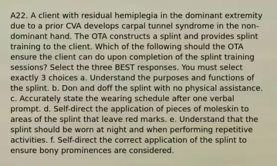 A22. A client with residual hemiplegia in the dominant extremity due to a prior CVA develops carpal tunnel syndrome in the non-dominant hand. The OTA constructs a splint and provides splint training to the client. Which of the following should the OTA ensure the client can do upon completion of the splint training sessions? Select the three BEST responses. You must select exactly 3 choices a. Understand the purposes and functions of the splint. b. Don and doff the splint with no physical assistance. c. Accurately state the wearing schedule after one verbal prompt. d. Self-direct the application of pieces of moleskin to areas of the splint that leave red marks. e. Understand that the splint should be worn at night and when performing repetitive activities. f. Self-direct the correct application of the splint to ensure bony prominences are considered.