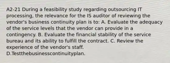 A2-21 During a feasibility study regarding outsourcing IT processing, the relevance for the IS auditor of reviewing the vendor's business continuity plan is to: A. Evaluate the adequacy of the service levels that the vendor can provide in a contingency. B. Evaluate the financial stability of the service bureau and its ability to fulfill the contract. C. Review the experience of the vendor's staff. D.Testthebusinesscontinuityplan.