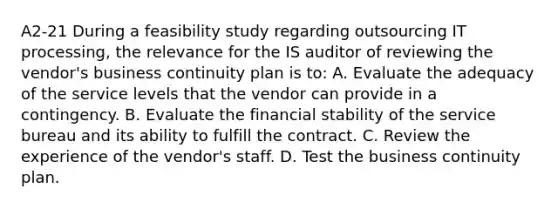 A2-21 During a feasibility study regarding outsourcing IT processing, the relevance for the IS auditor of reviewing the vendor's business continuity plan is to: A. Evaluate the adequacy of the service levels that the vendor can provide in a contingency. B. Evaluate the financial stability of the service bureau and its ability to fulfill the contract. C. Review the experience of the vendor's staff. D. Test the business continuity plan.