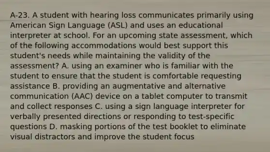 A-23. A student with hearing loss communicates primarily using American Sign Language (ASL) and uses an educational interpreter at school. For an upcoming state assessment, which of the following accommodations would best support this student's needs while maintaining the validity of the assessment? A. using an examiner who is familiar with the student to ensure that the student is comfortable requesting assistance B. providing an augmentative and alternative communication (AAC) device on a tablet computer to transmit and collect responses C. using a sign language interpreter for verbally presented directions or responding to test-specific questions D. masking portions of the test booklet to eliminate visual distractors and improve the student focus