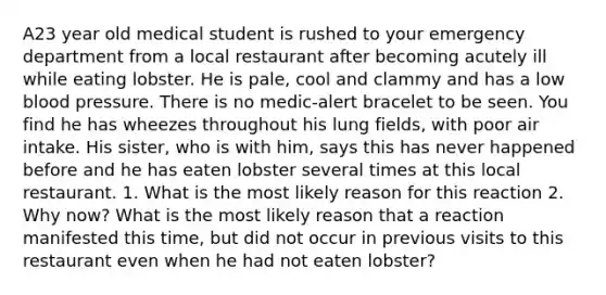 A23 year old medical student is rushed to your emergency department from a local restaurant after becoming acutely ill while eating lobster. He is pale, cool and clammy and has a low blood pressure. There is no medic-alert bracelet to be seen. You find he has wheezes throughout his lung fields, with poor air intake. His sister, who is with him, says this has never happened before and he has eaten lobster several times at this local restaurant. 1. What is the most likely reason for this reaction 2. Why now? What is the most likely reason that a reaction manifested this time, but did not occur in previous visits to this restaurant even when he had not eaten lobster?