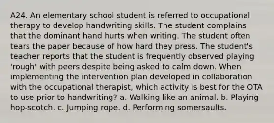 A24. An elementary school student is referred to occupational therapy to develop handwriting skills. The student complains that the dominant hand hurts when writing. The student often tears the paper because of how hard they press. The student's teacher reports that the student is frequently observed playing 'rough' with peers despite being asked to calm down. When implementing the intervention plan developed in collaboration with the occupational therapist, which activity is best for the OTA to use prior to handwriting? a. Walking like an animal. b. Playing hop-scotch. c. Jumping rope. d. Performing somersaults.