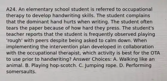 A24. An elementary school student is referred to occupational therapy to develop handwriting skills. The student complains that the dominant hand hurts when writing. The student often tears the paper because of how hard they press. The student's teacher reports that the student is frequently observed playing 'rough' with peers despite being asked to calm down. When implementing the intervention plan developed in collaboration with the occupational therapist, which activity is best for the OTA to use prior to handwriting? Answer Choices: A. Walking like an animal. B. Playing hop-scotch. C. Jumping rope. D. Performing somersaults.