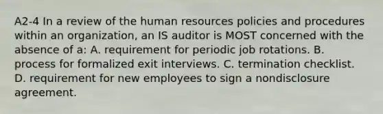 A2-4 In a review of the human resources policies and procedures within an organization, an IS auditor is MOST concerned with the absence of a: A. requirement for periodic job rotations. B. process for formalized exit interviews. C. termination checklist. D. requirement for new employees to sign a nondisclosure agreement.