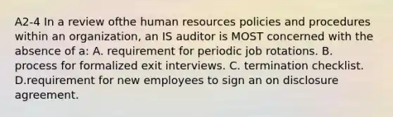 A2-4 In a review ofthe human resources policies and procedures within an organization, an IS auditor is MOST concerned with the absence of a: A. requirement for periodic job rotations. B. process for formalized exit interviews. C. termination checklist. D.requirement for new employees to sign an on disclosure agreement.