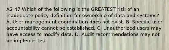 A2-47 Which of the following is the GREATEST risk of an inadequate policy definition for ownership of data and systems? A. User management coordination does not exist. B. Specific user accountability cannot be established. C. Unauthorized users may have access to modify data. D. Audit recommendations may not be implemented: