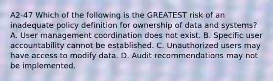 A2-47 Which of the following is the GREATEST risk of an inadequate policy definition for ownership of data and systems? A. User management coordination does not exist. B. Specific user accountability cannot be established. C. Unauthorized users may have access to modify data. D. Audit recommendations may not be implemented.