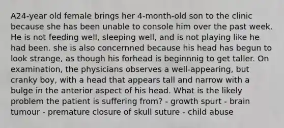 A24-year old female brings her 4-month-old son to the clinic because she has been unable to console him over the past week. He is not feeding well, sleeping well, and is not playing like he had been. she is also concernned because his head has begun to look strange, as though his forhead is beginnnig to get taller. On examination, the physicians observes a well-appearing, but cranky boy, with a head that appears tall and narrow with a bulge in the anterior aspect of his head. What is the likely problem the patient is suffering from? - growth spurt - brain tumour - premature closure of skull suture - child abuse