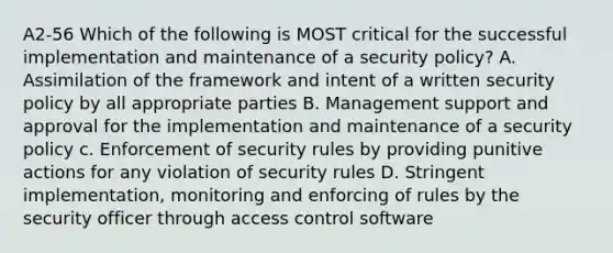 A2-56 Which of the following is MOST critical for the successful implementation and maintenance of a security policy? A. Assimilation of the framework and intent of a written security policy by all appropriate parties B. Management support and approval for the implementation and maintenance of a security policy c. Enforcement of security rules by providing punitive actions for any violation of security rules D. Stringent implementation, monitoring and enforcing of rules by the security officer through access control software