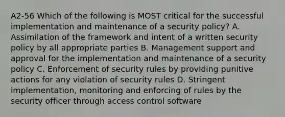 A2-56 Which of the following is MOST critical for the successful implementation and maintenance of a security policy? A. Assimilation of the framework and intent of a written security policy by all appropriate parties B. Management support and approval for the implementation and maintenance of a security policy C. Enforcement of security rules by providing punitive actions for any violation of security rules D. Stringent implementation, monitoring and enforcing of rules by the security officer through access control software