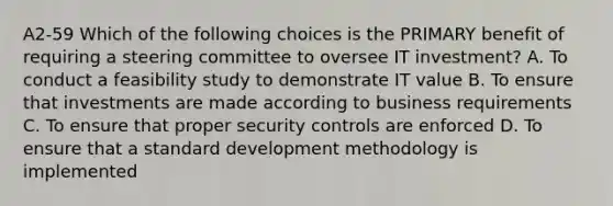 A2-59 Which of the following choices is the PRIMARY benefit of requiring a steering committee to oversee IT investment? A. To conduct a feasibility study to demonstrate IT value B. To ensure that investments are made according to business requirements C. To ensure that proper security controls are enforced D. To ensure that a standard development methodology is implemented