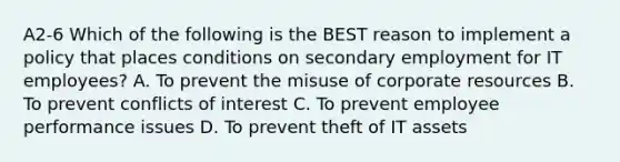 A2-6 Which of the following is the BEST reason to implement a policy that places conditions on secondary employment for IT employees? A. To prevent the misuse of corporate resources B. To prevent conflicts of interest C. To prevent employee performance issues D. To prevent theft of IT assets