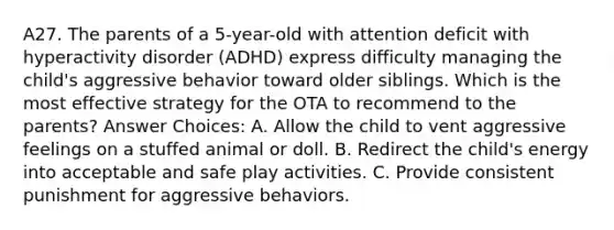 A27. The parents of a 5-year-old with attention deficit with hyperactivity disorder (ADHD) express difficulty managing the child's aggressive behavior toward older siblings. Which is the most effective strategy for the OTA to recommend to the parents? Answer Choices: A. Allow the child to vent aggressive feelings on a stuffed animal or doll. B. Redirect the child's energy into acceptable and safe play activities. C. Provide consistent punishment for aggressive behaviors.