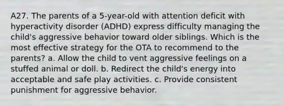 A27. The parents of a 5-year-old with attention deficit with hyperactivity disorder (ADHD) express difficulty managing the child's aggressive behavior toward older siblings. Which is the most effective strategy for the OTA to recommend to the parents? a. Allow the child to vent aggressive feelings on a stuffed animal or doll. b. Redirect the child's energy into acceptable and safe play activities. c. Provide consistent punishment for aggressive behavior.