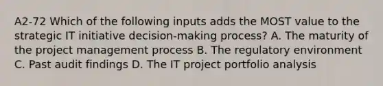 A2-72 Which of the following inputs adds the MOST value to the strategic IT initiative decision-making process? A. The maturity of the project management process B. The regulatory environment C. Past audit findings D. The IT project portfolio analysis