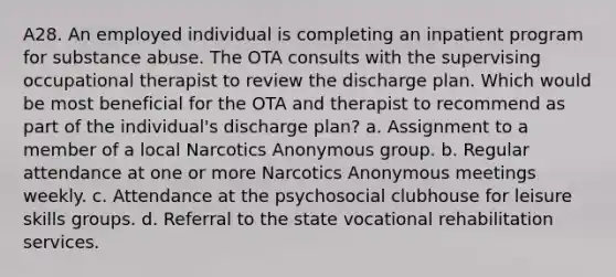 A28. An employed individual is completing an inpatient program for substance abuse. The OTA consults with the supervising occupational therapist to review the discharge plan. Which would be most beneficial for the OTA and therapist to recommend as part of the individual's discharge plan? a. Assignment to a member of a local Narcotics Anonymous group. b. Regular attendance at one or more Narcotics Anonymous meetings weekly. c. Attendance at the psychosocial clubhouse for leisure skills groups. d. Referral to the state vocational rehabilitation services.