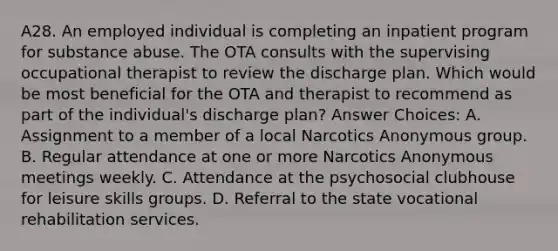 A28. An employed individual is completing an inpatient program for substance abuse. The OTA consults with the supervising occupational therapist to review the discharge plan. Which would be most beneficial for the OTA and therapist to recommend as part of the individual's discharge plan? Answer Choices: A. Assignment to a member of a local Narcotics Anonymous group. B. Regular attendance at one or more Narcotics Anonymous meetings weekly. C. Attendance at the psychosocial clubhouse for leisure skills groups. D. Referral to the state vocational rehabilitation services.