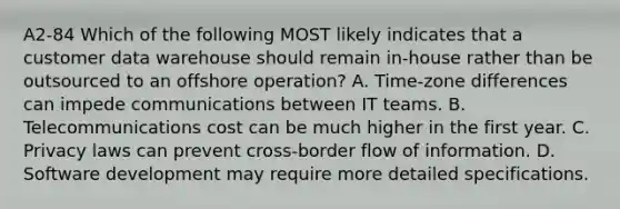 A2-84 Which of the following MOST likely indicates that a customer data warehouse should remain in-house rather than be outsourced to an offshore operation? A. Time-zone differences can impede communications between IT teams. B. Telecommunications cost can be much higher in the first year. C. Privacy laws can prevent cross-border flow of information. D. Software development may require more detailed specifications.