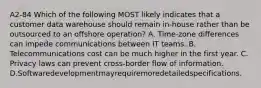 A2-84 Which of the following MOST likely indicates that a customer data warehouse should remain in-house rather than be outsourced to an offshore operation? A. Time-zone differences can impede communications between IT teams. B. Telecommunications cost can be much higher in the first year. C. Privacy laws can prevent cross-border flow of information. D.Softwaredevelopmentmayrequiremoredetailedspecifications.