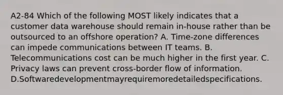 A2-84 Which of the following MOST likely indicates that a customer data warehouse should remain in-house rather than be outsourced to an offshore operation? A. Time-zone differences can impede communications between IT teams. B. Telecommunications cost can be much higher in the first year. C. Privacy laws can prevent cross-border flow of information. D.Softwaredevelopmentmayrequiremoredetailedspecifications.