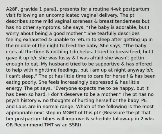 A28F, gravida 1 para1, presents for a routine 4-wk postpartum visit following an uncomplicated vaginal delivery. The pt describes some mild vaginal soreness & breast tenderness but has no other symptoms. She says, "The baby is adorable, but I worry about being a good mother." She tearfully describes feeling exhausted & unable to return to sleep after getting up in the middle of the night to feed the baby. She says, "The baby cries all the time & nothing I do helps. I tried to breastfeed, but I gave it up b/c she was fussy & I was afraid she wasn't gettin enough to eat. My husband tried to be supportive & has offered to help with nighttime feedings, but I am up at night anyway b/c I can't sleep." The pt has little time to care for herself & has been eating poorly. She feels increasingly depressed & has little energy. The pt says, "Everyone expects me to be happy, but it has been so hard. I don't deserve to be a mother." The pt has no psych history & no thoughts of hurting herself or the baby. PE and Labs are in normal range. Which of the following is the most appropriate next step in MGMT of this pt? (Reassure the pt that her postpartum blues will improve & schedule follow-up in 2 wks OR Recommend TMT w/ an SSRI)