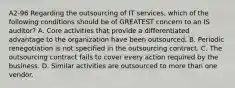 A2-96 Regarding the outsourcing of IT services, which of the following conditions should be of GREATEST concern to an IS auditor? A. Core activities that provide a differentiated advantage to the organization have been outsourced. B. Periodic renegotiation is not specified in the outsourcing contract. C. The outsourcing contract fails to cover every action required by the business. D. Similar activities are outsourced to more than one vendor.