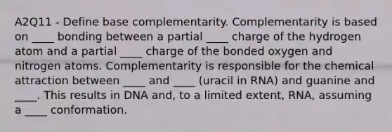 A2Q11 - Define base complementarity. Complementarity is based on ____ bonding between a partial ____ charge of the hydrogen atom and a partial ____ charge of the bonded oxygen and nitrogen atoms. Complementarity is responsible for the chemical attraction between ____ and ____ (uracil in RNA) and guanine and ____. This results in DNA and, to a limited extent, RNA, assuming a ____ conformation.