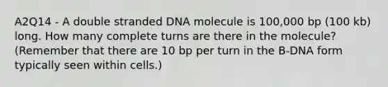 A2Q14 - A double stranded DNA molecule is 100,000 bp (100 kb) long. How many complete turns are there in the molecule? (Remember that there are 10 bp per turn in the B-DNA form typically seen within cells.)