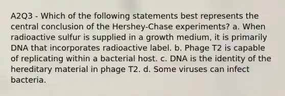 A2Q3 - Which of the following statements best represents the central conclusion of the Hershey-Chase experiments? a. When radioactive sulfur is supplied in a growth medium, it is primarily DNA that incorporates radioactive label. b. Phage T2 is capable of replicating within a bacterial host. c. DNA is the identity of the hereditary material in phage T2. d. Some viruses can infect bacteria.