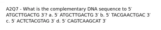 A2Q7 - What is the complementary DNA sequence to 5′ ATGCTTGACTG 3′? a. 5′ ATGCTTGACTG 3′ b. 5′ TACGAACTGAC 3′ c. 5′ ACTCTACGTAG 3′ d. 5′ CAGTCAAGCAT 3′