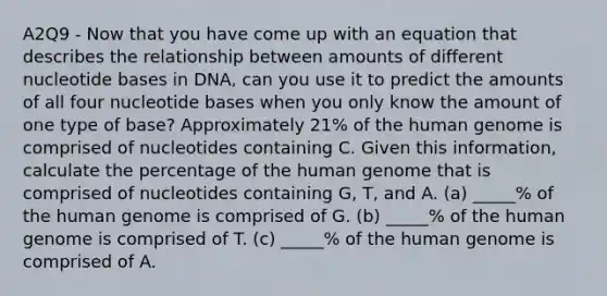 A2Q9 - Now that you have come up with an equation that describes the relationship between amounts of different nucleotide bases in DNA, can you use it to predict the amounts of all four nucleotide bases when you only know the amount of one type of base? Approximately 21% of the human genome is comprised of nucleotides containing C. Given this information, calculate the percentage of the human genome that is comprised of nucleotides containing G, T, and A. (a) _____% of the human genome is comprised of G. (b) _____% of the human genome is comprised of T. (c) _____% of the human genome is comprised of A.