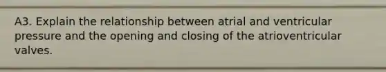 A3. Explain the relationship between atrial and ventricular pressure and the opening and closing of the atrioventricular valves.