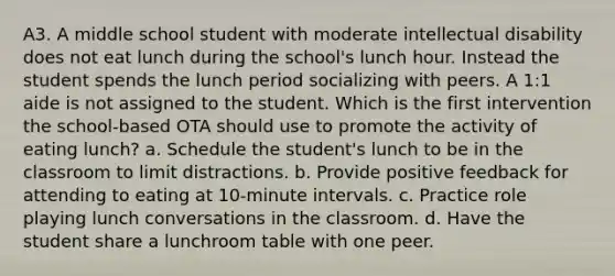 A3. A middle school student with moderate intellectual disability does not eat lunch during the school's lunch hour. Instead the student spends the lunch period socializing with peers. A 1:1 aide is not assigned to the student. Which is the first intervention the school-based OTA should use to promote the activity of eating lunch? a. Schedule the student's lunch to be in the classroom to limit distractions. b. Provide positive feedback for attending to eating at 10-minute intervals. c. Practice role playing lunch conversations in the classroom. d. Have the student share a lunchroom table with one peer.