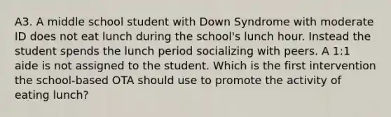 A3. A middle school student with Down Syndrome with moderate ID does not eat lunch during the school's lunch hour. Instead the student spends the lunch period socializing with peers. A 1:1 aide is not assigned to the student. Which is the first intervention the school-based OTA should use to promote the activity of eating lunch?