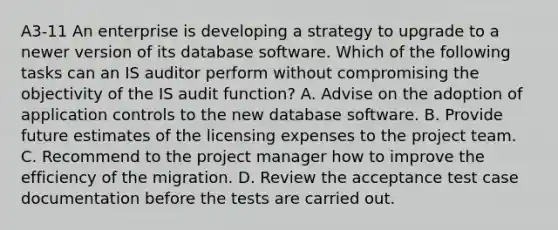 A3-11 An enterprise is developing a strategy to upgrade to a newer version of its database software. Which of the following tasks can an IS auditor perform without compromising the objectivity of the IS audit function? A. Advise on the adoption of application controls to the new database software. B. Provide future estimates of the licensing expenses to the project team. C. Recommend to the project manager how to improve the efficiency of the migration. D. Review the acceptance test case documentation before the tests are carried out.