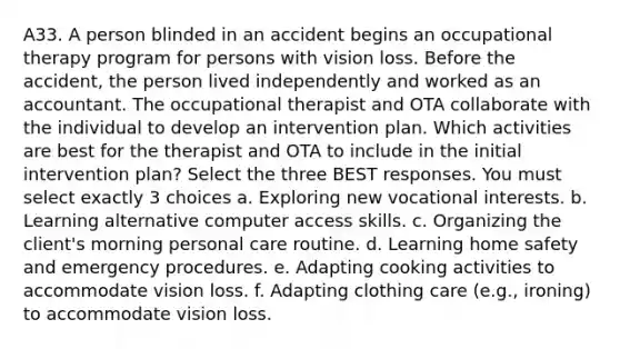 A33. A person blinded in an accident begins an occupational therapy program for persons with vision loss. Before the accident, the person lived independently and worked as an accountant. The occupational therapist and OTA collaborate with the individual to develop an intervention plan. Which activities are best for the therapist and OTA to include in the initial intervention plan? Select the three BEST responses. You must select exactly 3 choices a. Exploring new vocational interests. b. Learning alternative computer access skills. c. Organizing the client's morning personal care routine. d. Learning home safety and emergency procedures. e. Adapting cooking activities to accommodate vision loss. f. Adapting clothing care (e.g., ironing) to accommodate vision loss.