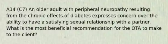 A34 (C7) An older adult with peripheral neuropathy resulting from the chronic effects of diabetes expresses concern over the ability to have a satisfying sexual relationship with a partner. What is the most beneficial recommendation for the OTA to make to the client?