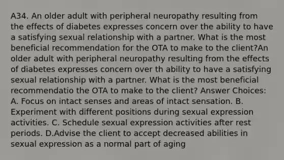 A34. An older adult with peripheral neuropathy resulting from the effects of diabetes expresses concern over the ability to have a satisfying sexual relationship with a partner. What is the most beneficial recommendation for the OTA to make to the client?An older adult with peripheral neuropathy resulting from the effects of diabetes expresses concern over th ability to have a satisfying sexual relationship with a partner. What is the most beneficial recommendatio the OTA to make to the client? Answer Choices: A. Focus on intact senses and areas of intact sensation. B. Experiment with different positions during sexual expression activities. C. Schedule sexual expression activities after rest periods. D.Advise the client to accept decreased abilities in sexual expression as a normal part of aging