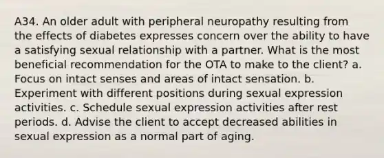 A34. An older adult with peripheral neuropathy resulting from the effects of diabetes expresses concern over the ability to have a satisfying sexual relationship with a partner. What is the most beneficial recommendation for the OTA to make to the client? a. Focus on intact senses and areas of intact sensation. b. Experiment with different positions during sexual expression activities. c. Schedule sexual expression activities after rest periods. d. Advise the client to accept decreased abilities in sexual expression as a normal part of aging.