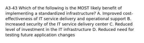 A3-43 Which of the following is the MOST likely benefit of implementing a standardized infrastructure? A. Improved cost-effectiveness of IT service delivery and operational support B. Increased security of the IT service delivery center C. Reduced level of investment in the IT infrastructure D. Reduced need for testing future application changes